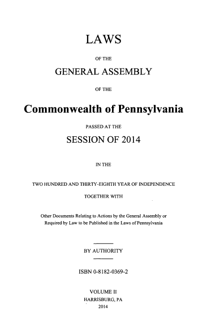 handle is hein.ssl/sspa0285 and id is 1 raw text is: 






         LAWS


            OF THE


GENERAL ASSEMBLY


            OF THE


Commonwealth of Pennsylvania


                  PASSED AT THE


             SESSION OF 2014



                     IN THE



  TWO HUNDRED AND THIRTY-EIGHTH YEAR OF INDEPENDENCE


             TOGETHER WITH



Other Documents Relating to Actions by the General Assembly or
Required by Law to be Published in the Laws of Pennsylvania




             BY AUTHORITY



           ISBN 0-8182-0369-2



              VOLUME II
              HARRISBURG, PA
                 2014


