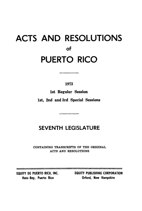 handle is hein.ssl/sspr0126 and id is 1 raw text is: ACTS AND RESOLUTIONS
of
PUERTO RICO

1973

1st Regular Session
1st, 2nd and 3rd Special Sessions
SEVENTH LEGISLATURE
CONTAINING TRANSCRIPTS OF THE ORIGINAL
ACTS AND RESOLUTIONS

EQUITY DE PUERTO RICO, INC.
Hato Rey, Puerto Rico

EQUITY PUBLISHING CORPORATION
Orford, New Hampshire


