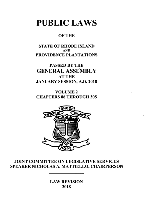 handle is hein.ssl/ssri000753 and id is 1 raw text is: 



        PUBLIC LAWS

                OF THE

         STATE OF RHODE ISLAND
                 AND
        PROVIDENCE PLANTATIONS

             PASSED BY THE
         GENERAL  ASSEMBLY
                AT THE
        JANUARY SESSION, A.D. 2018

               VOLUME 2
        CHAPTERS 86 THROUGH 305













 JOINT COMMITTEE ON LEGISLATIVE SERVICES
SPEAKER NICHOLAS A. MATTIELLO, CHAIRPERSON


             LAW REVISION
                 2018


