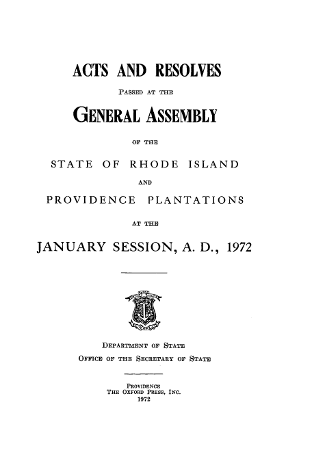 handle is hein.ssl/ssri0138 and id is 1 raw text is: ACTS AND RESOLVES
PASSED AT THE
GENERAL ASSEMBLY
OF THE
STATE OF RHODE ISLAND
AND
PROVIDENCE PLANTATIONS
AT THE
JANUARY SESSION, A. D., 1972

DEPARTMENT OF STATE
OFFICE OF THE SECRETARY OF STATE
PROVIDENCE
THE OXFORD PRESS, INC.
1972


