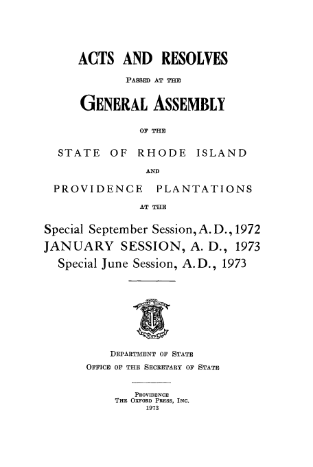 handle is hein.ssl/ssri0139 and id is 1 raw text is: ACTS AND RESOLVES
PASSED AT THE
GENERAL ASSEMBLY
OF THE
STATE OF RHODE ISLAND
AND

PROVIDENCE

PLANTATIONS

AT THE

Special September Session,A. D., 1972
JANUARY SESSION, A. D., 1973
Special June Session, A.D., 1973

DEPARTMENT OF STATE
OFFICE OF THE SECRETARY OF STATE
PROVIDENCE
THE OXFORD PRESS, INC.
1973


