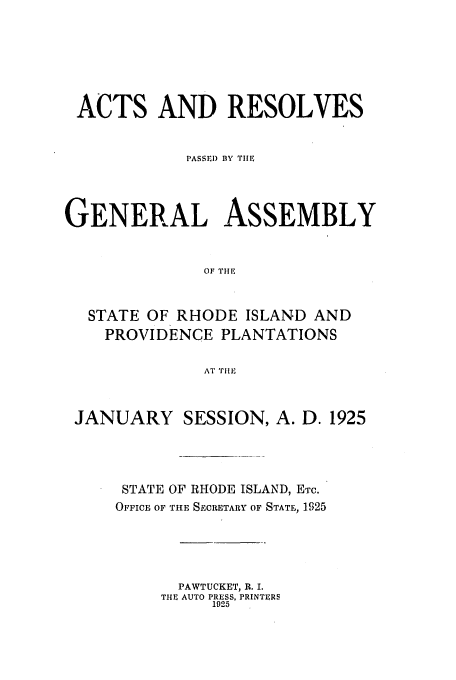 handle is hein.ssl/ssri0191 and id is 1 raw text is: ACTS AND RESOLVES
PASSrl) BY THE
GENERAL ASSEMBLY
OF TIE
STATE OF RHODE ISLAND AND
PROVIDENCE PLANTATIONS
AT 'Til,
JANUARY SESSION, A. D. 1925
STATE OF RHODE ISLAND, ETc.
OFFICE OF THE SECRETARY OF STATE, 1925
PAWTUCKET, R. I.
THE AUTO PRESS, PRINTERS
1925


