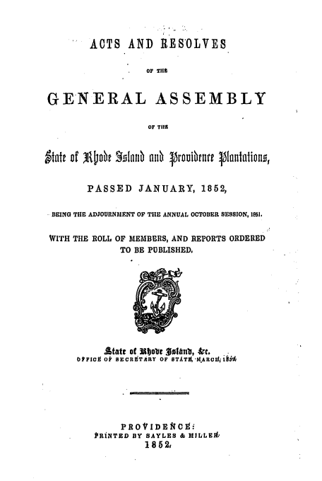 handle is hein.ssl/ssri0283 and id is 1 raw text is: ACTS AND RESOLVES
OF T1%
GEN ERAL ASSEMBLY
OF TIER
PASSED JANUARY, 1852,
BEING THE ADJOURNMENT OF TIE ANNUAL OCTOBER SESSION, 1951.
WITH THE ROLL OF MEMBERS, AND REPORTS ORDERED
TO BE PUBLISHED,

Atate of  .1o 1 3uVi b, &rc.
OtFIC O SECR3dTARY OF OTAT1, IMAROItif 1
PROVIDEIi
IRiNTED BY SAYLES & MILLEA:
1852,


