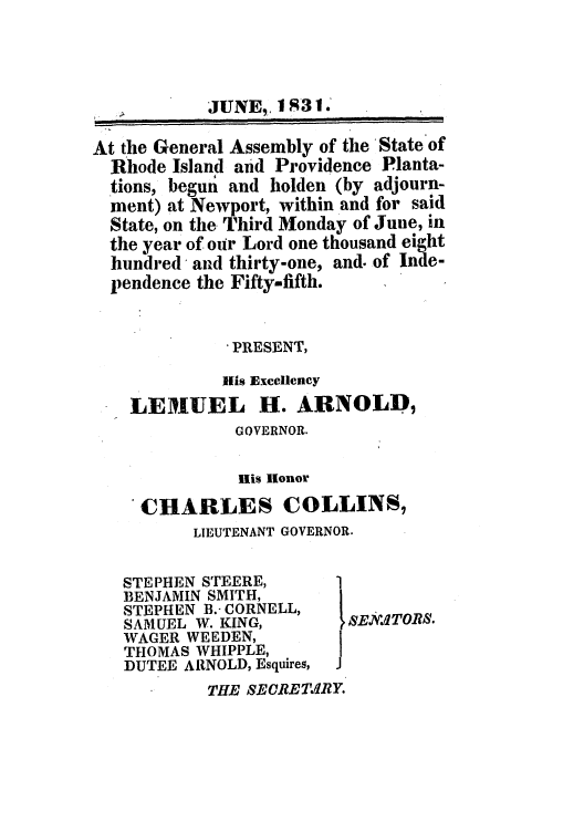 handle is hein.ssl/ssri0680 and id is 1 raw text is: JUNE,. 1
At the General Assembly of the State of
Rhode Island and Providence Planta-
tions, begun and holden (by adjourn-
ment) at Newport, within and for said
State, on the Third Monday of June, in
the year of our Lord one thousand eight
hundred, and thirty-one, and. of Inde-
pendence the Fifty-fifth.
-PRESENT,
Ills Excellency
LEMIUEL H. ARNOLD,
GOVERNOR.
His llonor
CHARLES COLLINS,
LIEUTENANT GOVERNOR.
STEPHEN STEERE,      1
BENJAMIN SMITH,
STEPHEN B.- CORNELL,
SAMUEL W. KING,       SE..ITORS-.
WAGER WEEDEN,
THOMAS WHIPPLE,
DUTEE ARNOLD, Esquires,
THE SEORETJIRY.



