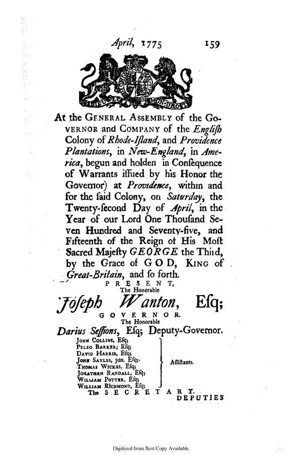 handle is hein.ssl/ssri0723 and id is 1 raw text is: A'pril, I775        159
At the GENERAL AssEMBLY of the Go.
VERNOR and COMPANY of the Engigh
Colony of Rhode-ifland, and Providence
Plantations, in New-England, in Ame-
rica, begun and holden in Conftequence
of Warrants iffed by his Honor the
Governor) at Providence, within and
for the faid Colony, on Saturday, the
Twenty-fecond Day of April, in the
Year of our Lord One Thoufand Se-
ven Hundred and Seventy-five, and
Fifteenth of the Reign ot His Moft
Sacred Majefty GEORGE the Thhd,
by the Grace of G 0 D, KING Of
Great-Britain, and fo forth.
P R E S E N T,
The Honorable
jofeph        Wanton, Efq;
GO VERNO R.
The Honorable
Darius Sefioss, Efq; Deputy-Governor.
JOHN COLLINs, Efq;
PELEG BARKER; Efq;
DAVID HARRIS, Eq;
JoHNt  SAYLES, Jun. Efg;.  Afriftants.
-THOMAS WIcKRs. Efq;
JonATHN RANDALL, Efg;
WILAM POTTER, Efq,
WILLIAM RicaMoND, Efq;
The SEC R ET AR Y.
DEPUTIES

Digitized from Best Copy Available


