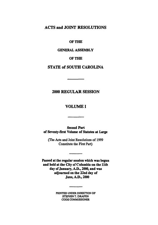 handle is hein.ssl/sssc0001 and id is 1 raw text is: ACTS and JOINT RESOLUTIONS
OF THE
GENERAL ASSEMBLY
OF THE
STATE of SOUTH CAROLINA
2000 REGULAR SESSION
VOLUME I
Second Part
of Seventy-first Volume of Statutes at Large
(The Acts and Joint Resolutions of 1999
Constitute the First Part)
Passed at the regular session which was begun
and held at the City of Columbia on the 11th
day of January, A.D., 2000, and was
adjourned on the 22nd day of
June, A.D., 2000
PRINTED UNDER DIRECION OF
STEPHEN T. DRAFFIN
CODE COMMISSIONER



