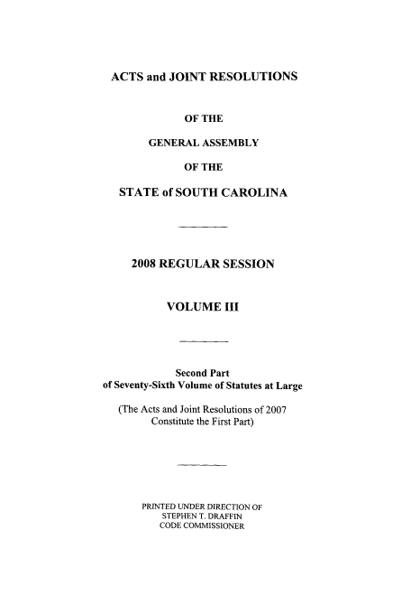 handle is hein.ssl/sssc0048 and id is 1 raw text is: ACTS and JOINT RESOLUTIONS
OF THE
GENERAL ASSEMBLY
OF THE
STATE of SOUTH CAROLINA
2008 REGULAR SESSION
VOLUME III
Second Part
of Seventy-Sixth Volume of Statutes at Large
(The Acts and Joint Resolutions of 2007
Constitute the First Part)
PRINTED UNDER DIRECTION OF
STEPHEN T. DRAFFIN
CODE COMMISSIONER


