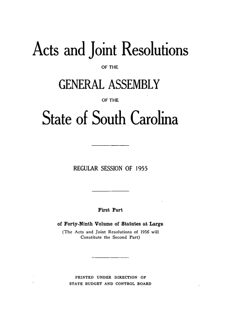 handle is hein.ssl/sssc0069 and id is 1 raw text is: Acts and Joint Resolutions
OF THE
GENERAL ASSEMBLY
OF THE
State of South Carolina
REGULAR SESSION OF 1955
First Part
of Forty-Ninth Volume of Statutes at Large
(The Acts and Joint Resolutions of 1956 will
Constitute the Second Part)

PRINTED UNDER DIRECTION OF
STATE BUDGET AND CONTROL BOARD



