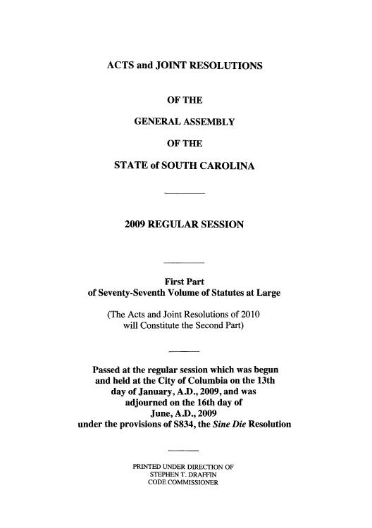 handle is hein.ssl/sssc0094 and id is 1 raw text is: ACTS and JOINT RESOLUTIONS
OF THE
GENERAL ASSEMBLY
OF THE
STATE of SOUTH CAROLINA

2009 REGULAR SESSION
First Part
of Seventy-Seventh Volume of Statutes at Large
(The Acts and Joint Resolutions of 2010
will Constitute the Second Part)
Passed at the regular session which was begun
and held at the City of Columbia on the 13th
day of January, A.D., 2009, and was
adjourned on the 16th day of
June, A.D., 2009
under the provisions of S834, the Sine Die Resolution
PRINTED UNDER DIRECTION OF
STEPHEN T. DRAFFIN
CODE COMMISSIONER


