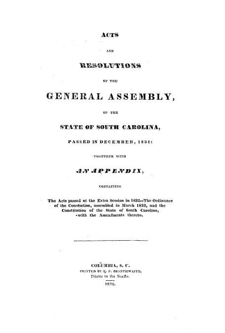 handle is hein.ssl/sssc0167 and id is 1 raw text is: ACTS
AND
REBOLY1TION
OF TIll
GENERAL ASSEMBLY,
Or THE
STATE OF SOUTH CAROLINA,
PASSED IN DECEMBER, 18:34:
TOGETHER WITH
AX &4 P'P .D IX
CON TAININ G
The Acts passed at the Extra Session in 1832.-The Ordinance
of the Convtntion, assembled in March 1833, and the
Constitution of the State of South Carolinn,
*with the Amendments thereto.

COLUMBIA, S. C.
PRINTED BY 11. V. BRANTHWAITI,
Printer to tei  Senae.
183t.



