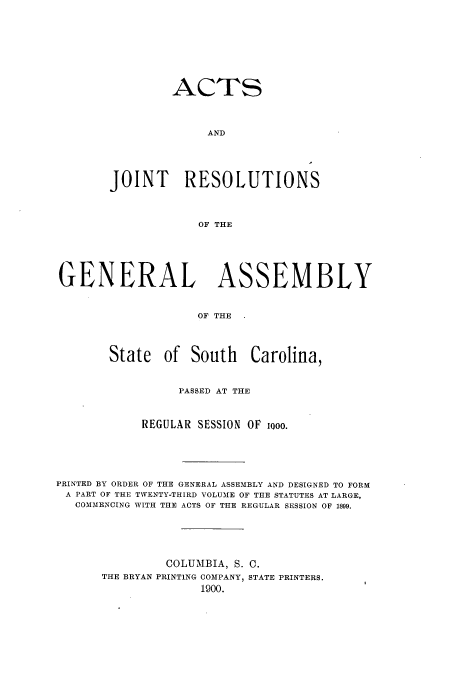 handle is hein.ssl/sssc0241 and id is 1 raw text is: ACTS
AND
JOINT RESOLUTIONS
OF THE

GENERAL ASSEMBLY
OF THE
State of South Carolina,
PASSED AT THE
REGULAR SESSION OF ooo.
PRINTED BY ORDER OF THE GENERAL ASSEMBLY AND DESIGNED TO FORM
A PART OF THE TWENTY-THIRD VOLUME OF THE STATUTES AT LARGE,
COMMENCING WITH THE ACTS OF THE REGULAR SESSION OF 1899.
COLUMBIA, S. C.
THE BRYAN PRINTING COMPANY, STATE PRINTERS.
1900.


