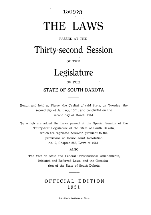handle is hein.ssl/sssd0037 and id is 1 raw text is: 150973
THE LAWS
PASSED AT THE
Thirty-second Session
OF THE
Legislature
OF THE

STATE OF SOUTH DAKOTA

Begun and held at Pierre, the Capital of said State,
second day of January, 1951, and concluded
second day of March, 1951.

on Tuesday, the
on the

To which are added the Laws passed at the Special Session of the
Thirty-first Legislature of the State of South Dakota,
which are reprinted herewith pursuant to the
provisions of House Joint Resolution
No. 2, Chapter 283, Laws of 1951.
ALSO
The Vote on State and Federal Constitutional Amendments,
Initiated and Referred Laws, and the Constitu-
tion of the State of South Dakota.

OFFICIAL EDITION
1951

State Publishing Company, Pierre


