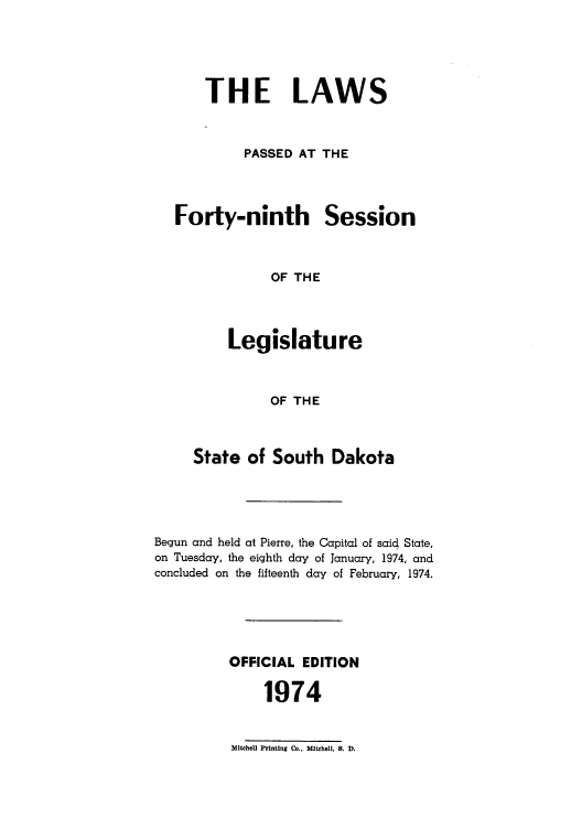 handle is hein.ssl/sssd0054 and id is 1 raw text is: THE LAWS
PASSED AT THE

Forty-ninth

Session

OF THE

Legislature
OF THE
State of South Dakota

Begun and held at Pierre, the Capital of said State,
on Tuesday, the eighth day of January, 1974, and
concluded on the fifteenth day of February, 1974.
OFFICIAL EDITION
1974

Mitchell Printing Co.. Mitchell, 8. D.


