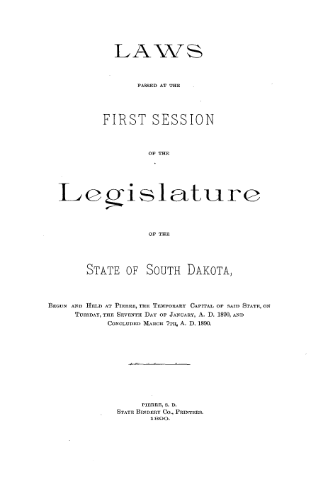 handle is hein.ssl/sssd0060 and id is 1 raw text is: LAWS
PASSED AT THE
FIRST SESSION
OF THE

Egi

slature

OF THE

STATE OF SOUTH DAKOTA,
BEGUN AND HELD AT PIERRE, THE TEMPORARY CAPITAL OF SAID STATE, ON
TUESDAY, THE SEVENTH DAY OF JANUARY, A. D. 1890, AND
CONCLUDED MARCH 7Tq, A. D. 1890.
PIERRE, S. D.
STATE BINDERY CO., PRINTERS.
1800.


