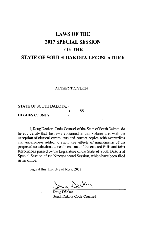 handle is hein.ssl/sssd0094 and id is 1 raw text is: 






                    LAWS OF THE

              2017 SPECIAL SESSION

                        OF THE

  STATE OF SOUTH DAKOTA LEGISLATURE






                   AUTHENTICATION



STATE OF SOUTH DAKOTA,)
                           )    SS
HUGHES COUNTY             )


      I, Doug Decker, Code Counsel of the State of South Dakota, do
hereby certify that the laws contained in this volume are, with the
exception of clerical errors, true and correct copies with overstrikes
and underscores added to show the effects of amendments of the
proposed constitutional amendments and of the enacted Bills and Joint
Resolutions passed by the Legislature of the State of South Dakota at
Special Session of the Ninety-second Session, which have been filed
in my office.

      Signed this first day of May, 2018.




                  Doug De&er
                  South Dakota Code Counsel


