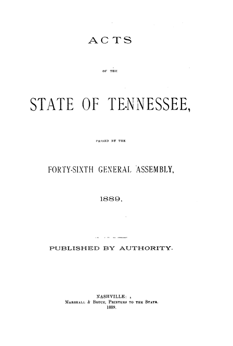 handle is hein.ssl/sstn0146 and id is 1 raw text is: ACTS
OF  THE
STATE OF TENNESSEE,

PASSED RY THE9
FORTY-SIXTH GENERAL ASSEMBLY,
1889.

PUBLISHED BY AUTHORITY.

NASHVILLE: ,
MARSHALL & BRUCE, PRINTERS TO THE STATS.
1889.


