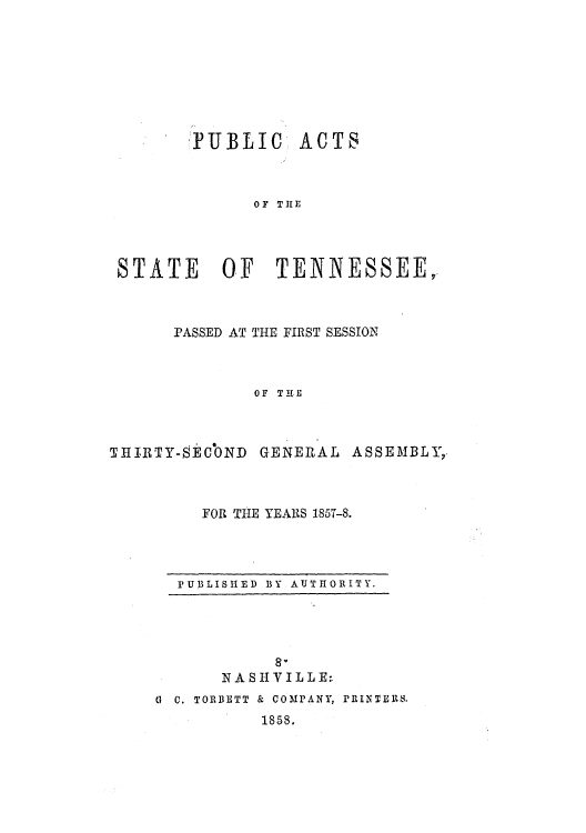 handle is hein.ssl/sstn0250 and id is 1 raw text is:  PUBLIC

ACTS

OF TILE

STATE OF TENNESSEE,
PASSED AT THE FIRST SESSION
OF THE
THIRTY-SECbND GENERAL ASSEMBLY,

FOR THE YEARS 1857-8.

PUBLISHED BY AUTHORITY.

N A S I-I Y I L L E:.
G C. TORBETT & COMPANY, PRINTEBS.
1858.


