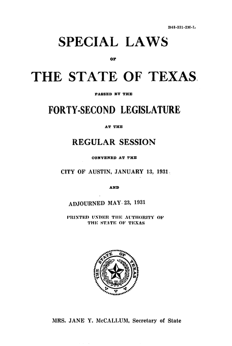 handle is hein.ssl/sstx0124 and id is 1 raw text is: B48-331-2M-L

SPECIAL LAWS
or
THE STATE OF TEXAS,
PASSED BY THE
FORTY-SECOND LEGISLATURE
AT THE
REGULAR SESSION
CONVENED AT THE
CITY OF AUSTIN, JANUARY 13, 1931.
AND
ADJOURNED MAY. 23, 1931
IIINTEJ) UNDER 'TiHlE AUTIIORITY OF
THIE STATE OF TEXAS

MRS. JANE Y. McCALLUM, Secretary of State


