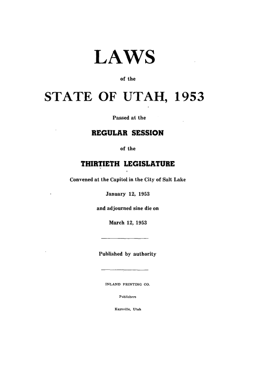 handle is hein.ssl/ssut0051 and id is 1 raw text is: LAWS
of the
STATE OF UTAH, 1953
Passed at the
REGULAR SESSION
of the
THIRTIETH LEGISLATURE
Convened at the Capitol in the City of Salt Lake
January 12, 1953
and adjourned sine die on
March 12, 1953
Published by authority
INLAND PRINTING CO.
Publishers
Kaysville, Utah



