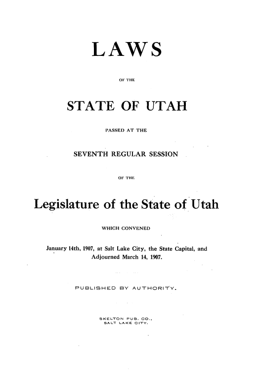 handle is hein.ssl/ssut0117 and id is 1 raw text is: LAWS
OF 1TIIE
STATE OF UTAH

PASSEl) AT THE
SEVENTH REGULAR SESSION
OF TH,
Legislature of the State of Utah
WHICH CONVENED
January 14th, 1907, at Salt Lake City, the State Capital, and
Adjourned March 14, 1907.
PUBLISHED BY AUTHORITY.

SKELTON PUS. CO.,
SALT LAKE CITY.


