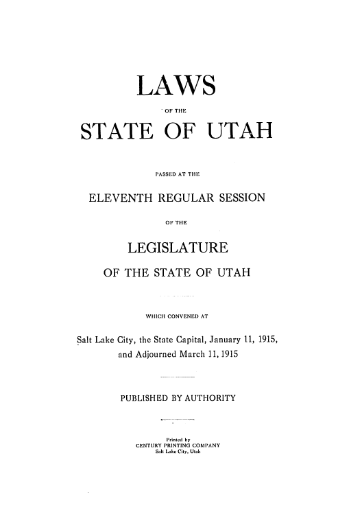 handle is hein.ssl/ssut0121 and id is 1 raw text is: LAWS
OF THE
STATE OF UTAH

PASSED AT THE
ELEVENTH REGULAR SESSION
OF THE
LEGISLATURE
OF THE STATE OF UTAH
WHICH CONVENED AT
Salt Lake City, the State Capital, January 11, 1915,
and Adjourned March 11, 1915
PUBLISHED BY AUTIHORITY
Printed by
CENTURY PRINTING COMPANY
Salt Lake City, Utalh


