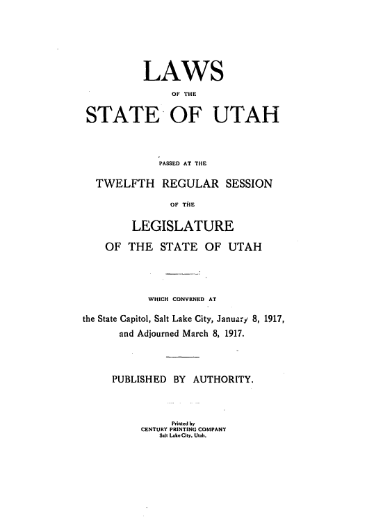 handle is hein.ssl/ssut0122 and id is 1 raw text is: LAWS
OF THE
STATE OF UTAH

PASSED AT THE
TWELFTH REGULAR SESSION
OF TAE
LEGISLATURE
OF THE STATE OF UTAH
WHICH CONVENED AT
the State Capitol, Salt Lake City, Januairy 8, 1917,
and Adjourned March 8, 1917.
PUBLISHED BY AUTHORITY.
Printed by
CENTURY PRINTING COMPANY
Salt LakcCity. Utah.


