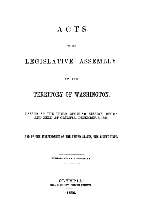handle is hein.ssl/sswa0123 and id is 1 raw text is: ACTS.
OF THE
LEGISLATIVE ASSEMBLY
OF THE

TERRITORY OF WASHINGTON,
PASSED AT THE THIRD REGULAR SESSION, BEGUN
AND HELD AT OLYMPIA, DECEMBER 3, 1855,
AND OF TUE INDEPENDENCE OF THE UNITED STATES, THE EIGIPTY-FIRST.
PUBLISHED BY AUTHORITY.
OLYMPIA:
GEO. B. GOUDY, PUBLIC PRINTER.
1856.



