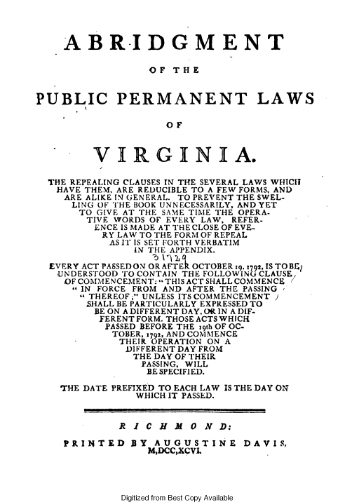 handle is hein.sstatutes/applatr0001 and id is 1 raw text is: 



    ABR.IDGM ENT


                  OF  T H E


PUBLIC PERMANENT LAWS


                     SOF



         VIRGINIA.

  THE REPEALING CLAUSES IN THE SEVERAL LAWS WHICH
  HAVE  THEM, ARE REDUCIBLE TO A FEW FORMS, AND
    ARE ALIKE IN GENERAL. TO PREVENT THE SWEL-
      LING OF THE BOOK UNNECESSARILY, AND YET
      TO  GIVE AT THE SAME TIME THE OPERA-
        TIVE WORDS OF EVERY LAW, REFER.
        ENCE IS MADE AT THE CLOSE OF EVE-
          RY LAW TO THE FORM OF REPEAL
            AS IT IS SET FORTH VERBATIM
                IN THE APPENDIX.

  EVERY ACT PASSED ON OR AFTER OCTOBER 19, 1792, IS TOB&;
  UNDERSTOOD  TO CONTAIN THE FOLLOWING CLAUSE,
    OF COMMENCEMENT: THIS ACT SHALL COMMENCE
      IN FORCE FROM AND AFTER THE PASSING
      THEREOF ; UNLESS ITS COMMENCEMENT )
        SHALL BE PARTICULARLY EXPRESSED TO
        BE ON A DIFFERENT DAY, OR IN A DIF-
          FERENT FORM. THOSE ACTS WHICH
          PASSED BEFORE THE 19th OF OC-
            TOBER, 1792, AND COMNIENCE
      -      THEIR OPERATION ON A
              DIFFERENT DAY FROM
              THE  DAY OF THEIR
                 PASSING, WILL
                 BE SPECIFIED.

    THE DATE PREFIXED TO EACH LAW IS THE DAY ON
                WHICH IT PASSED.


             R I  C H M  0 N D:

    PRINTED BY AUGUSTINE DAVIS,
                  M,DCC,XCVI,


Digitized from Best Copy Available


