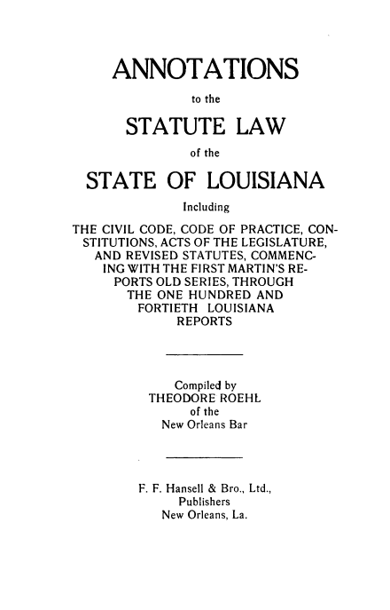 handle is hein.sstatutes/aslslcc0001 and id is 1 raw text is: ANNOTATIONS
to the
STATUTE LAW
of the
STATE OF LOUISIANA
Including
THE CIVIL CODE, CODE OF PRACTICE, CON-
STITUTIONS, ACTS OF THE LEGISLATURE,
AND REVISED STATUTES, COMMENC-
ING WITH THE FIRST MARTIN'S RE-
PORTS OLD SERIES, THROUGH
THE ONE HUNDRED AND
FORTIETH LOUISIANA
REPORTS
Compiled by
THEODORE ROEHL
of the
New Orleans Bar
F. F. Hansell & Bro., Ltd.,
Publishers
New Orleans, La.


