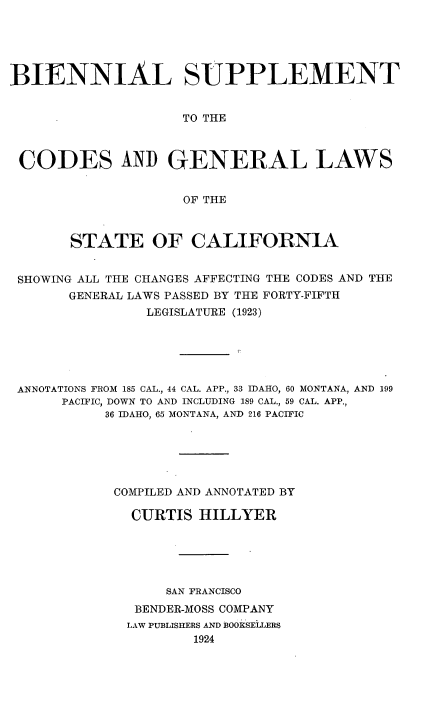 handle is hein.sstatutes/bisppca0001 and id is 1 raw text is: 





BIENNIAL SUPPLEMENT


                    TO THE



 CODES AND GENERAL LAWS


                    OF THE



       STATE OF CALIFORNIA


 SHOWING ALL THE CHANGES AFFECTING THE CODES AND TIHE
       GENERAL LAWS PASSED BY THE FORTY-FIFTH
                LEGISLATURE (1923)






 ANNOTATIONS FROM 185 CAL., 44 CAL. APP., 33 IDAHO, 60 MONTANA, AND 199
      PACIFIC, DOWN TO AND INCLUDING 189 CAL., 59 CAL. APP.,
           36 IDAHO, 65 MONTANA, AND 216 PACIFIC






           COMPILED AND ANNOTATED BY

              CURTIS HILLYER





                  SAN FRANCISCO
               BENDER-MOSS COMPANY
               LAW PUBLISHERS AND BOOKSELLERS
                     1924


