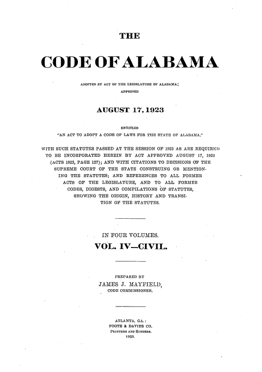 handle is hein.sstatutes/caladopl0004 and id is 1 raw text is: THE
CODE OF ALABAMA
ADOPTED BY ACT OF THE LEGISLATURE OF ALABAMA;
APPROVED
AUGUST 17,1923
ENTITLED
AN ACT TO ADOPT A CODE OF LAWS FOR THE STATE OF ALABAMA,
WITH SUCH STATUTES PASSED AT TflE SESSION OF 1923 AS ARE REQUIRED
TO BE INCORPORATED HEREIN BY ACT APPROVED AUGUST 17, 1923
(ACTS 1923, PAGE 127); AND WITH CITATIONS TO DECISIONS O' THE
SUPREME COURT OF THE STATE CONSTRUING OR MENTION-
ING THE STATUTES; AND REFERENCES TO ALL FORMER
ACTS OF THE LEGISLATURE, AND TO ALL FORMER
CODES, DIGESTS, AND COMPILATIONS OF STATUTES,
SHOWING THE ORIGIN, HISTORY AND TRANSI-
TION OF THE STATUTES.
IN FOUR VOLUMES.
VOL. IV-CIVIL.
PREPARED BY
JAMES J. MAYFIELD,
CODE COMMISSIONER.
ATLANTA, GA.:
FOOTE & DAVIES CO.
PRINTERS AND BINDERS.
1 023.


