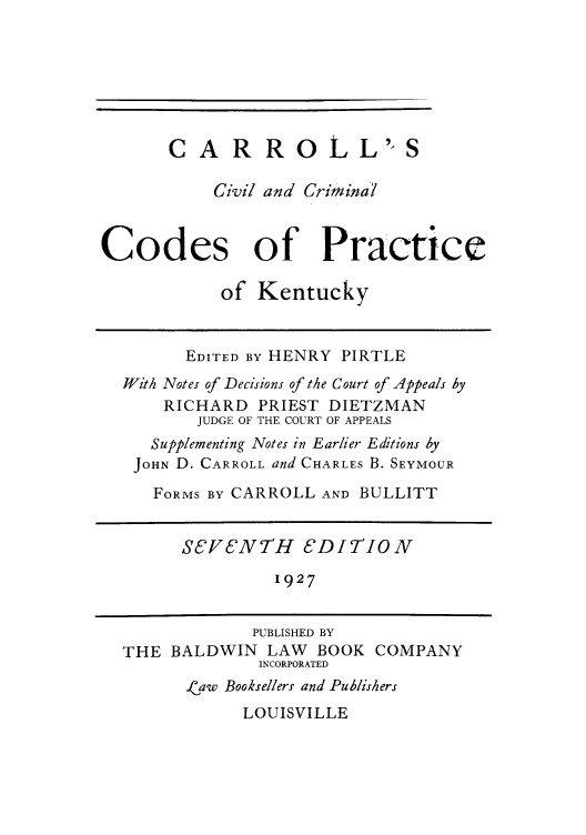 handle is hein.sstatutes/carlke0001 and id is 1 raw text is: CARROLL'-S
Civil and Crimina'l
Codes of Practice
of Kentucky
EDITED BY HENRY PIRTLE
With Notes of Decisions of the Court of Appeals by
RICHARD PRIEST DIETZMAN
JUDGE OF THE COURT OF APPEALS
Supplementing Notes in Earlier Editions by
JOHN D. CARROLL and CHARLES B. SEYMOUR
FORMS BY CARROLL AND BULLITT
SEVENTH 8DITION
1927
PUBLISHED BY
THE BALDWIN LAW BOOK COMPANY
INCORPORATED
.aw Booksellers and Publishers
LOUISVILLE


