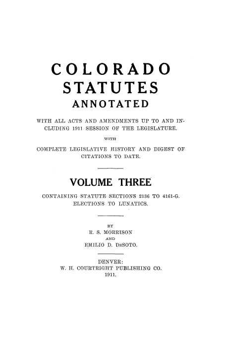 handle is hein.sstatutes/ccannu0003 and id is 1 raw text is: COLORADO
STATUTES
ANNOTATED
WITH ALL ACTS AND AMENDMENTS UP TO AND IN-
CLUDING 1911 SESSION OF THE LEGISLATURE.
WITH
COMPLETE LEGISLATIVE HISTORY AND DIGEST OF
CITATIONS TO DATE.
VOLUME THREE
CONTAINING STATUTE SECTIONS 2136 TO 4161-G.
ELECTIONS TO LUNATICS.
BY
B. S. MORRISON
AND
EMILIO D. DESOTO.
DENVER:
W. IT. COURTRIGHT PUBLISHING CO.
1911.


