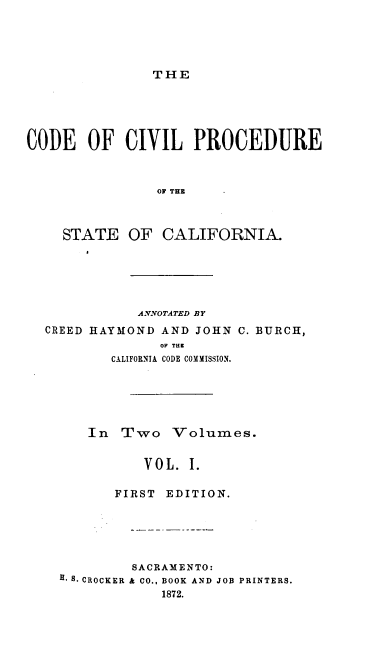 handle is hein.sstatutes/ccpsctv0001 and id is 1 raw text is: 





THE


CODE   OF   CIVIL   PROCEDURE



                OF THE



    STATE   OF  CALIFORNIA.


ANNOTATED BY


CREED HAYMOND AND JOHN
              OP THE
        CALIFORNIA CODE COMMISSION.


C. BURCH,


   In  Two Volumes.


          VOL.  I.

       FIRST EDITION.





         SACRAMENTO:
H. S. CROCKER & CO., BOOK AND JOB PRINTERS.
            1872.


