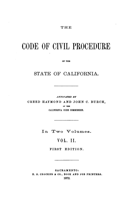 handle is hein.sstatutes/ccpsctv0002 and id is 1 raw text is: 







THE


CODE OF CIVIL PROCEDURE



                OF THE



     STATE   OF  CALIFORNIA.






              ANNOTATED BY
  CREED HAYMOND  AND JOHN C. BURCH,
                 OF TE
           CALIFORNIA CODE COMMISSION.






        In  Two   Volumes.


              VOL.  II.

           FIRST EDITION.






             SACRAMENTO:
    H. S. CROCKER & CO., BOOK AND JOB PRINTERS.
                 1872.


