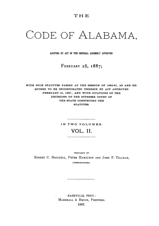 handle is hein.sstatutes/cealag0002 and id is 1 raw text is: THE
CODE OF ALABAMA,
ADOPTED BY ACT OF THE GENERAL ASSEMBLY APPROVED
FEBRUARY 28, 1887;
WITH SUCH STATUTES PASSED AT THE SESSION OF 1886-87, AS ARE RE-
QUIRED TO BE INCORPORATED THEREIN BY ACT APPROVED
FEBRUARY 21, 1887; AND WITH CITATIONS OF THE
DECISIONS OF THE SUPREME COURT OF
THE STATE CONSTRUING THE
STATUTES.
IN TWO VOLUMES.
VOL. II.

PREPARED BY
ROBERT C. BRICKELL, PETER HAMILTON AND JOHN P. TILLMAN,
COMMISSIONERS.

NASHVILLE, TENN.:
MARSHALL & BRUCE, PRINTERS.
1887.


