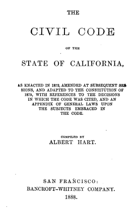 handle is hein.sstatutes/civilcstca0001 and id is 1 raw text is: 

THE


CIVIL CODE


           OF THE


STATE


OF   CALIFORNIA,


&S ENACTED IN 1872, AMENDED AT SUBSEQUENT SES
SIONS, AND ADAPTED TO THE CONSTITUTION OF
  1879, WITH REFERENCES TO THE DECISIONS
  IN WHICH THE CODE WAS CITED, AND AN
    APPENDIX OF GENERAL LAWS UPON
      THE SUBJECTS EMBRACED IN
             THE CODE.




             COMPILED BY
          ALBERT   HART.








        SAN  FRANCISCO:
   BANCROFT-WHITNEY   COMPANY.

               1888.


