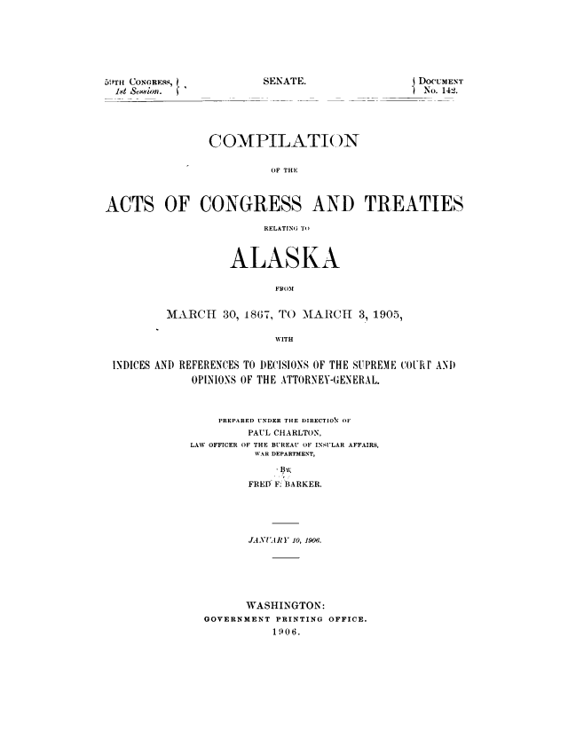 handle is hein.sstatutes/coactalmr0001 and id is 1 raw text is: SENATE.

5'TH CONGRESS,
-1t Semion.

DOCUMENT
No. 142.

COMPILATION
OF THE
ACTS OF CONGRESS AND TREATIES
RELATING To
ALASKA
FBOM
MARCH 30, 1867, TO MARCH 3, 1905,
WITH
INDICES AND REFERENCES TO DECISIONS OF THE SUPREME COiRI AND
OPINIONS OF THE ATTORNEY-GENERAL.

PREPARED UNDER THE DIRECTION OF
PAUL CHARLTON,
LAW OFFICER OF THE BUREAU OF INSULAR AFFAIRS,
WAR DEPARTMENT,
FRED F. BARKER.
JANUARY 10, 1906.
WASHINGTON:
GOVERNMENT PRINTING OFFICE.
1906.


