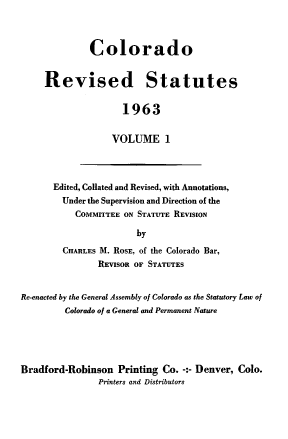 handle is hein.sstatutes/colorsiii0001 and id is 1 raw text is: 



         Colorado


Revised Statutes


                1963


              VOLUME 1


Edited, Collated and Revised, with Annotations,
  Under the Supervision and Direction of the
    COMMITTEE ON STATUTE REVISION

                 by

  CHARLES M. ROSE, of the Colorado Bar,
         REVISOR OF STATUTES


Re-enacted by the General Assembly of Colorado as the Statutory Law of
         Colorado of a General and Permanent Nature


Bradford-Robinson   Printing Co. -:- Denver, Colo.
                Printerq and Distributors


