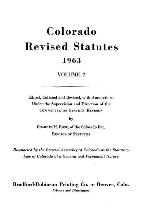 handle is hein.sstatutes/colorsiii0002 and id is 1 raw text is: 





         Colorado


Revised Statutes


                1963


             VOLUME 2


Edited, Collated and Revised, with Annotations,
  Under the Supervision and Direction of the
     COMMITTEE ON STATUTE REVISION

                 by

    CHARLES M. ROSE, of the Colorado Bar,
          REVISOR OF STATUTES


Re-enacted by the General Assembly of Colorado as the Statutory
    Law of Colorado of a General and Permanent Nature





Bradford-Robinson  Printing Co. -:- Denver, Colo.
                Printers and Distributors



