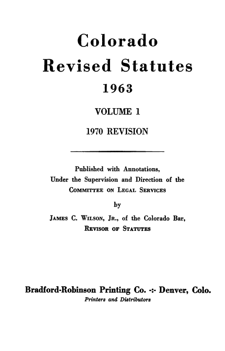 handle is hein.sstatutes/colorsiii0013 and id is 1 raw text is: 




        Colorado


Revised Statutes


              1963


            VOLUME 1

          1970 REVISION


      Published with Annotations,
Under the Supervision and Direction of the
     COMMITTEE ON LEGAL SERVICES

               by

JAMES C. WILSON, JR., of the Colorado Bar,
        REVISOR OF STATUTES


Bradford-Robinson Printing Co. -:- Denver, Colo.
              Printers and Distributors



