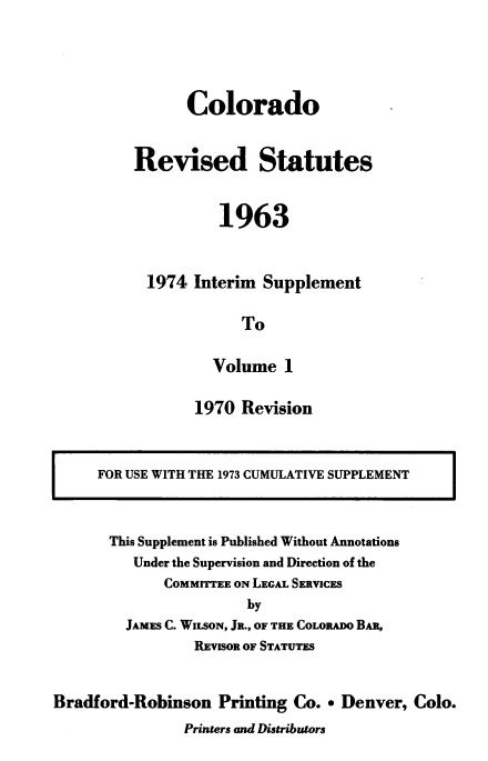handle is hein.sstatutes/colorsiii0014 and id is 1 raw text is: 




      Colorado


Revised Statutes


          1963


  1974 Interim  Supplement

             To

          Volume  1


1970  Revision


FOR USE WITH THE 1973 CUMULATIVE SUPPLEMENT


This Supplement is Published Without Annotations
   Under the Supervision and Direction of the
       COMMITTEE ON LEGAL SERVICES
                 by
  JAMES C. WILSON, JR., OF THE COLORADO BAn,
          REVISOR OF STATUTES


Bradford-Robinson   Printing Co.  Denver,  Colo.
                Printers and Distributors


