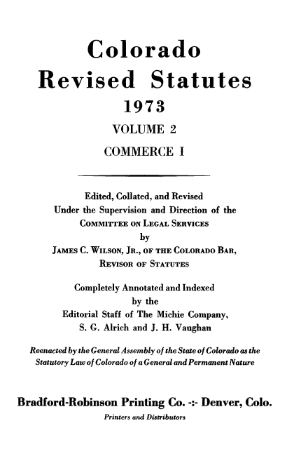 handle is hein.sstatutes/colorvs0002 and id is 1 raw text is: 



             Colorado


    Revised Statutes

                    1973

                  VOLUME 2

                COMMERCE I



             Edited, Collated, and Revised
       Under the Supervision and Direction of the
            COMMITTEE ON LEGAL SERVICES
                       by
       JAMES C. WILSON, JR., OF THE COLORADO BAR,
               REVISOR OF STATUTES

           Completely Annotated and Indexed
                      by the
        Editorial Staff of The Michie Company,
            S. G. Alrich and J. H. Vaughan

  Reenacted by the General Assembly of the State of Colorado as the
  Statutory Law of Colorado of a General and Permanent Nature



Bradford-Robinson   Printing Co. -:- Denver, Colo.
                Printers and Distributors


