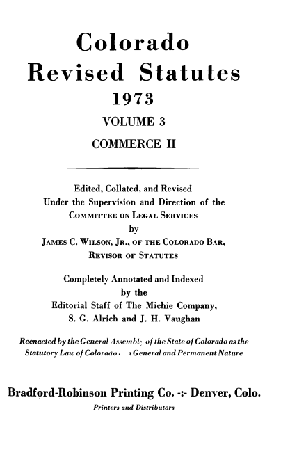 handle is hein.sstatutes/colorvs0003 and id is 1 raw text is: 



             Colorado


    Revised Statutes

                    1973

                  VOLUME 3

                COMMERCE II



             Edited, Collated, and Revised
       Under the Supervision and Direction of the
            COMMITTEE ON LEGAL SERVICES
                       by
      JAMES C. WILSON, JR., OF THE COLORADO BAR,
               REVISOR OF STATUTES

           Completely Annotated and Indexed
                     by the
        Editorial Staff of The Michie Company,
            S. G. Alrich and J. H. Vaughan

  Reenacted by the General Assembl' of the State of Colorado as the
  Statutory Law of Coloraao . , General and Permanent Nature



Bradford-Robinson  Printing Co. -:- Denver, Colo.
                Printers and Distributors



