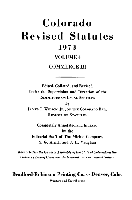 handle is hein.sstatutes/colorvs0004 and id is 1 raw text is: 




             Colorado


    Revised Statutes

                    1973

                    VOLUME   4

                COMMERCE III



             Edited, Collated, and Revised
       Under the Supervision and Direction of the
            COMMITTEE ON LEGAL SERVICES
                       by
       JAMES C. WILSON, JR., OF THE COLORADO BAR,
                REVISOR OF STATUTES

           Completely Annotated and Indexed
                      by the
         Editorial Staff of The Michie Company,
            S. G. Alrich and J. H. Vaughan

  Reenacted by the General Assembly of the State of Colorado as the
  Statutory Law of Colorado of a General and Permanent Nature



flradford-Robinson  Printing Co. -:- Denver, Colo.
                Printers and Distributors


