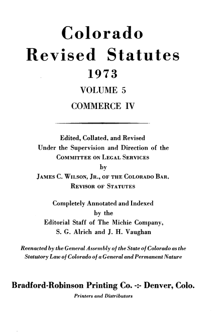 handle is hein.sstatutes/colorvs0005 and id is 1 raw text is: 



             Colorado


    Revised Statutes

                    1973

                  VOLUME 5

                COMMERCE IV



             Edited, Collated, and Revised
       Under the Supervision and Direction of the
            COMMITTEE ON LEGAL SERVICES
                       by
       JAMES C. WILSON, JR., OF THE COLORADO BAR,
                REVISOR OF STATUTES

           Completely Annotated and Indexed
                      by the
         Editorial Staff of The Michie Company,
            S. G. Alrich and J. H. Vaughan

  Reenacted by the General Assembly of the State of Colorado as the
  Statutory Law of Colorado of a General and Permanent Nature



Bradford-Robinson   Printing Co. -:- Denver, Colo.
                Printers and Distributors


