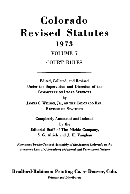 handle is hein.sstatutes/colorvs0007 and id is 1 raw text is: 



             Colorado


    Revised Statutes

                    1973

                  VOLUME 7

                COURT RULES



             Edited, Collated, and Revised
       Under the Supervision and Direction of the
            COMMITTEE ON LEGAL SERVICES
                       by
       JAMES C. WILSON, JR., OF THE COLORADO BAR,
               REVISOR OF STATUTES

           Completely Annotated and Indexed
                      by the
        Editorial Staff of The Michie Company,
            S. G. Alrich and J. H. Vaughan

  Reenacted by the General Assembly of the State of Colorado as the
  Statutory Law of Colorado of a General and Permanent Nature




Bradford-Robinson   Printing Co. -:- Denver, Colo.
                Printers and Distributors


