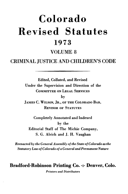 handle is hein.sstatutes/colorvs0008 and id is 1 raw text is: 



             Colorado


    Revised Statutes

                    1973

                  VOLUME 8

CRIMINAL JUSTICE AND CHILDREN'S CODE



            Edited, Collated, and Revised
       Under the Supervision and Direction of the
            COMMITTEE ON LEGAL SERVICES
                       by
      JAMES C. WILSON, JR., OF THE COLORADO BAR,
               REVISOR OF STATUTES

           Completely Annotated and Indexed
                     by the
        Editorial Staff of The Michie Company,
           S. G. Alrich and J. H. Vaughan

  Reenacted by the General Assembly of the State of Colorado as the
  Statutory Law of Colorado of a General and Permanent Nature



Bradford-Robinson  Printing Co. -:- Denver, Colo.
                Printers and Distributors


