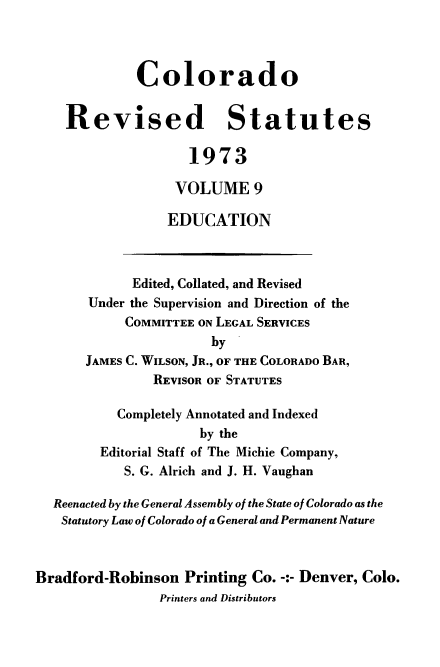 handle is hein.sstatutes/colorvs0009 and id is 1 raw text is: 



             Colorado


    Revised Statutes

                    1973

                  VOLUME 9

                  EDUCATION



             Edited, Collated, and Revised
       Under the Supervision and Direction of the
            COMMITTEE ON LEGAL SERVICES
                       by
       JAMES C. WILSON, JR., OF THE COLORADO BAR,
                REVISOR OF STATUTES

           Completely Annotated and Indexed
                      by the
         Editorial Staff of The Michie Company,
            S. G. Alrich and J. H. Vaughan

  Reenacted by the General Assembly of the State of Colorado as the
  Statutory Law of Colorado of a General and Permanent Nature



Bradford-Robinson   Printing Co. -:- Denver, Colo.
                Printers and Distributors


