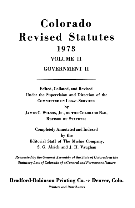 handle is hein.sstatutes/colorvs0011 and id is 1 raw text is: 




             Colorado


    Revised Statutes

                    1973

                 VOLUME 11

              GOVERNMENT II



              Edited, Collated, and Revised
       Under the Supervision and Direction of the
            COMMITTEE ON LEGAL SERVICES
                       by
      JAMES C. WILSON, JR., OF THE COLORADO BAR,
               REVISOR OF STATUTES

           Completely Annotated and Indexed
                     by the
        Editorial Staff of The Michie Company,
            S. G. Alrich and J. H. Vaughan

  Reenacted by the General Assembly of the State of Colorado as the
  Statutory Law of Colorado of a General and Permanent Nature



Bradford-Robinson  Printing Co. -:- Denver, Colo.
                Printers and Distributors


